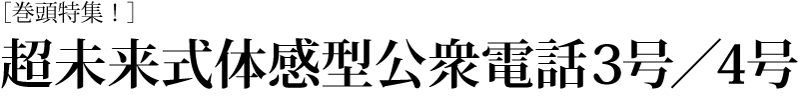 ［巻頭特集！］ 超未来式体感型公衆電話3号／4号