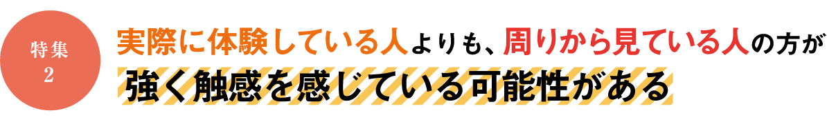 特集2 実際に体験している人よりも、周りから見ている人の方が強く触感を感じている可能性がある