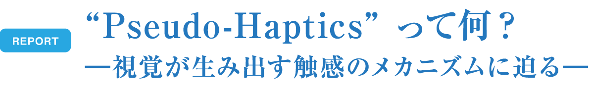 REPORT Pseudo-Hapticsって何？ - 視覚が生み出す触感のメカニズムに迫る -